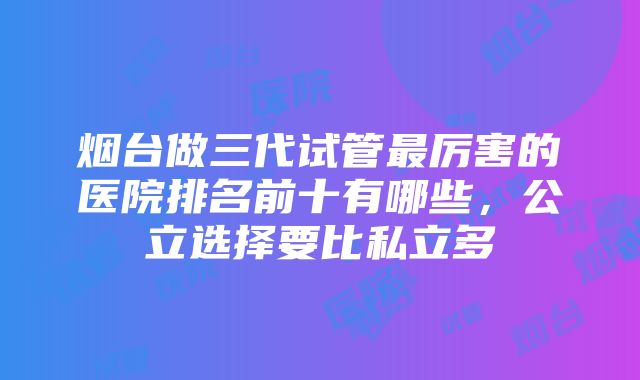 烟台做三代试管最厉害的医院排名前十有哪些，公立选择要比私立多