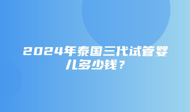 2024年泰国三代试管婴儿多少钱？