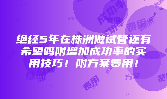 绝经5年在株洲做试管还有希望吗附增加成功率的实用技巧！附方案费用！