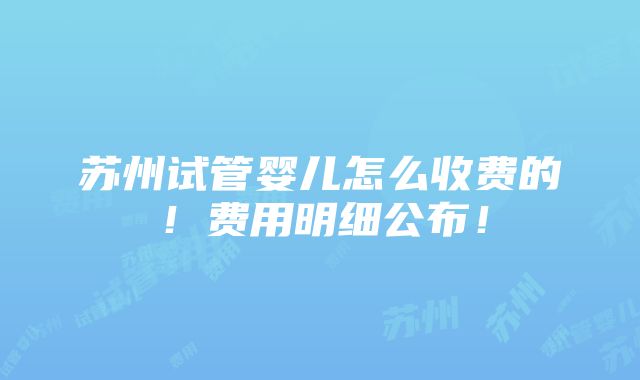 苏州试管婴儿怎么收费的！费用明细公布！