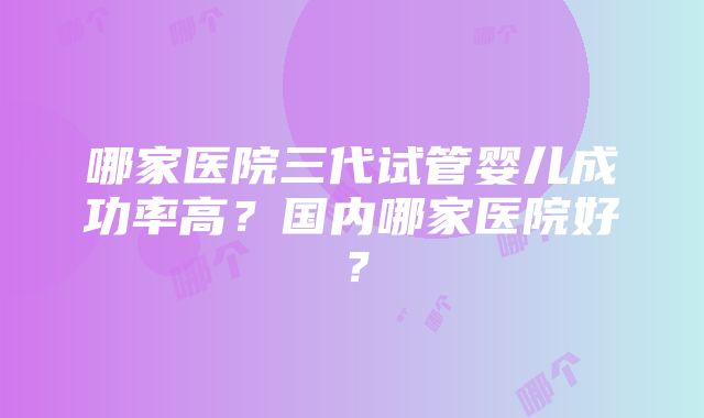 哪家医院三代试管婴儿成功率高？国内哪家医院好？