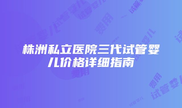 株洲私立医院三代试管婴儿价格详细指南