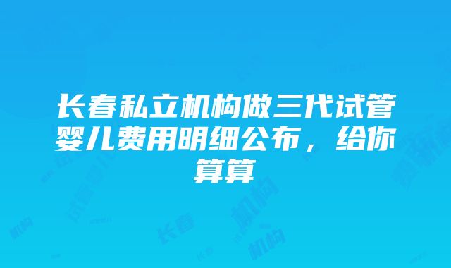 长春私立机构做三代试管婴儿费用明细公布，给你算算