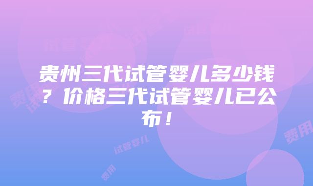 贵州三代试管婴儿多少钱？价格三代试管婴儿已公布！