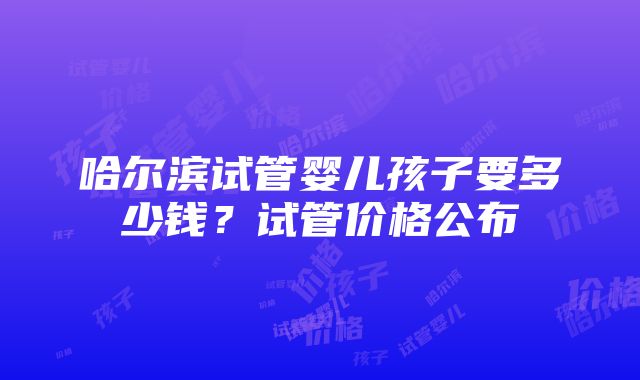 哈尔滨试管婴儿孩子要多少钱？试管价格公布