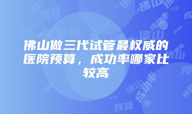 佛山做三代试管最权威的医院预算，成功率哪家比较高