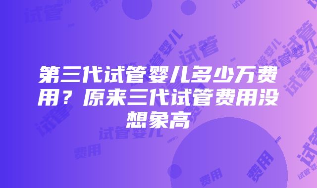 第三代试管婴儿多少万费用？原来三代试管费用没想象高