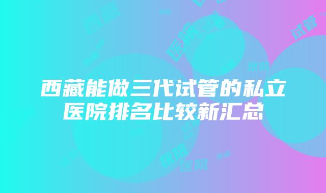 西藏能做三代试管的私立医院排名比较新汇总