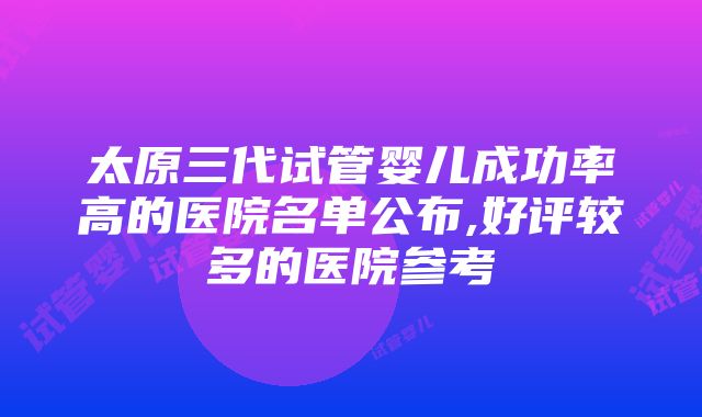 太原三代试管婴儿成功率高的医院名单公布,好评较多的医院参考