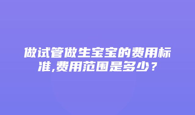 做试管做生宝宝的费用标准,费用范围是多少？