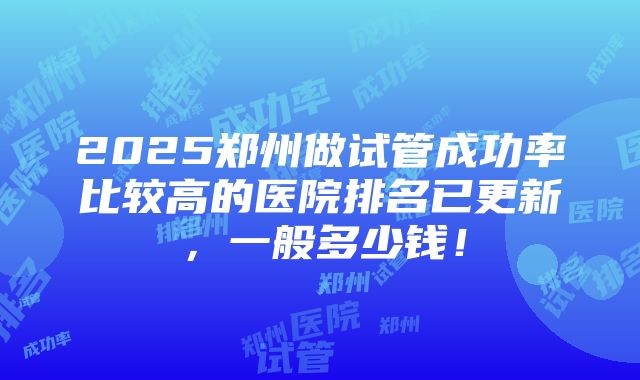 2025郑州做试管成功率比较高的医院排名已更新，一般多少钱！