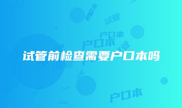 试管前检查需要户口本吗