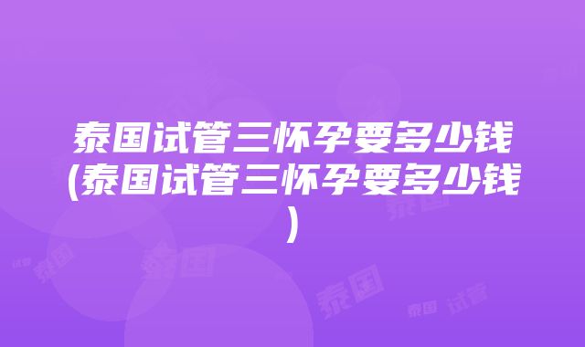 泰国试管三怀孕要多少钱(泰国试管三怀孕要多少钱)