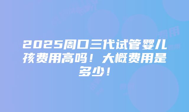 2025周口三代试管婴儿孩费用高吗！大概费用是多少！