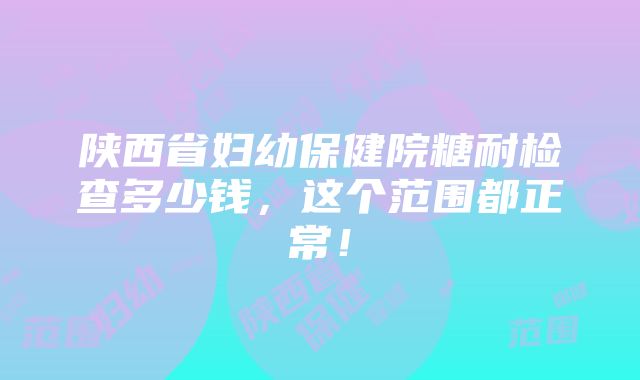 陕西省妇幼保健院糖耐检查多少钱，这个范围都正常！