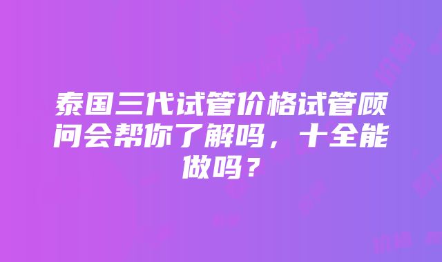 泰国三代试管价格试管顾问会帮你了解吗，十全能做吗？