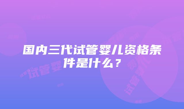 国内三代试管婴儿资格条件是什么？