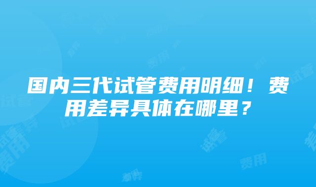 国内三代试管费用明细！费用差异具体在哪里？