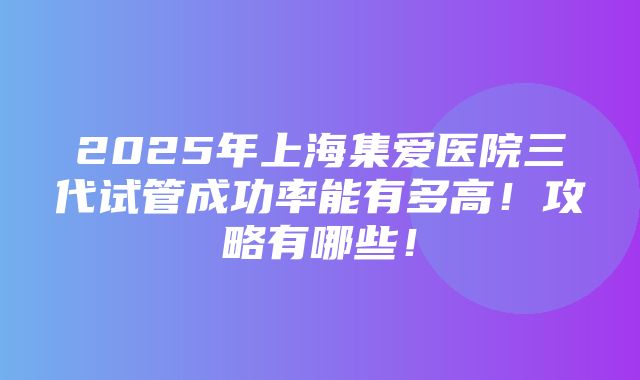 2025年上海集爱医院三代试管成功率能有多高！攻略有哪些！