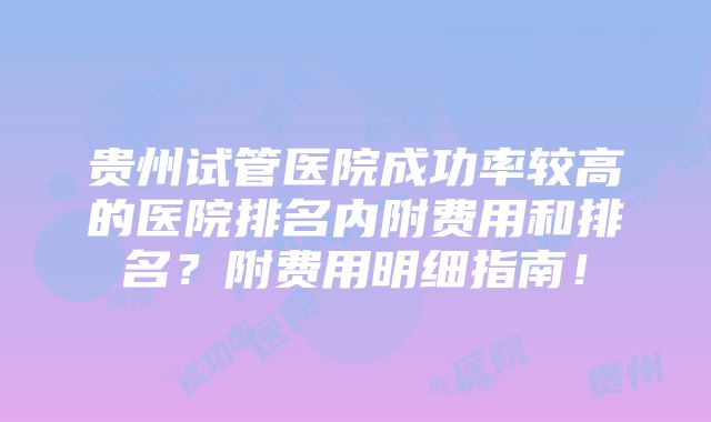 贵州试管医院成功率较高的医院排名内附费用和排名？附费用明细指南！