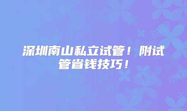 深圳南山私立试管！附试管省钱技巧！