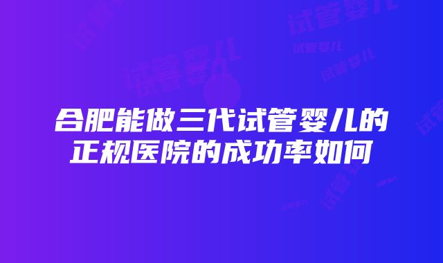 合肥能做三代试管婴儿的正规医院的成功率如何