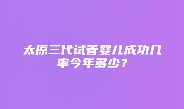 太原三代试管婴儿成功几率今年多少？