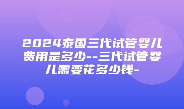 2024泰国三代试管婴儿费用是多少--三代试管婴儿需要花多少钱-