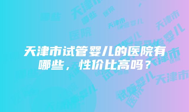 天津市试管婴儿的医院有哪些，性价比高吗？