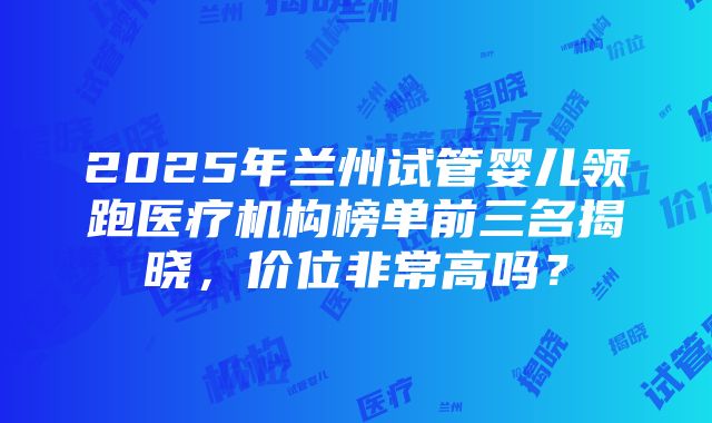 2025年兰州试管婴儿领跑医疗机构榜单前三名揭晓，价位非常高吗？