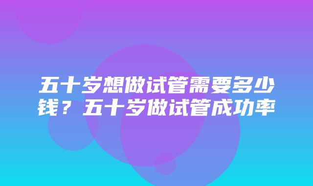 五十岁想做试管需要多少钱？五十岁做试管成功率