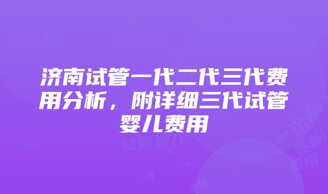 济南试管一代二代三代费用分析，附详细三代试管婴儿费用