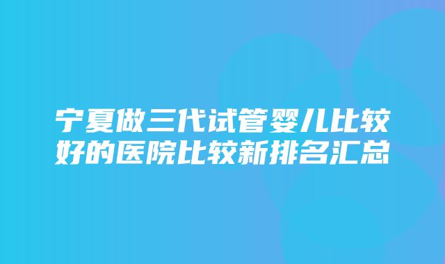 宁夏做三代试管婴儿比较好的医院比较新排名汇总