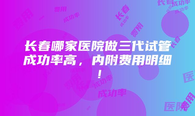 长春哪家医院做三代试管成功率高，内附费用明细！