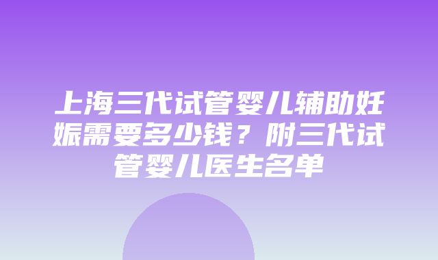 上海三代试管婴儿辅助妊娠需要多少钱？附三代试管婴儿医生名单