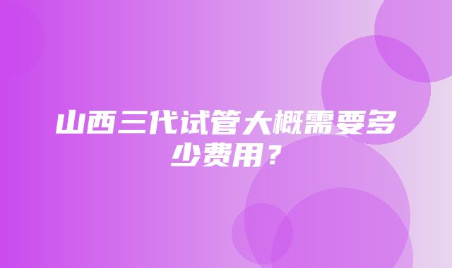 山西三代试管大概需要多少费用？