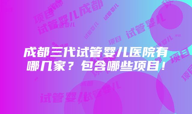 成都三代试管婴儿医院有哪几家？包含哪些项目！