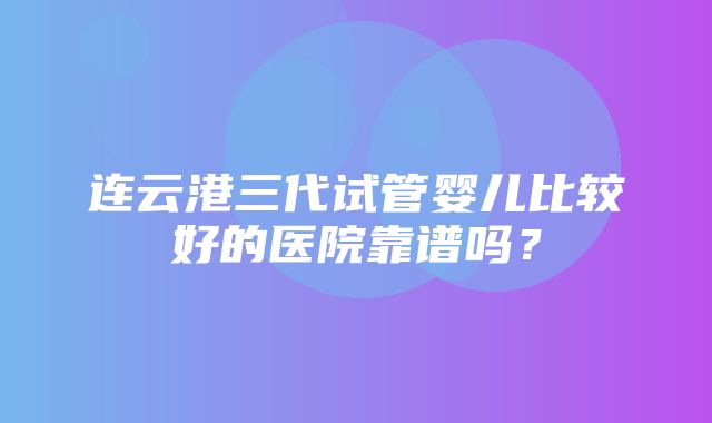 连云港三代试管婴儿比较好的医院靠谱吗？