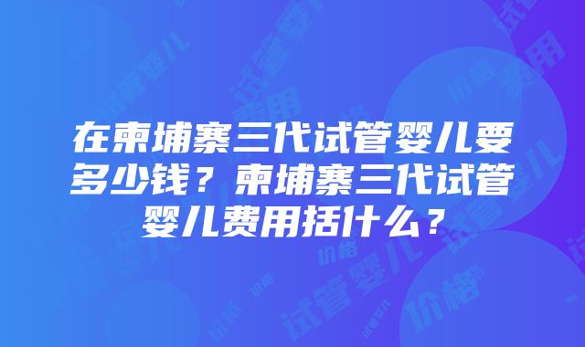 在柬埔寨三代试管婴儿要多少钱？柬埔寨三代试管婴儿费用括什么？