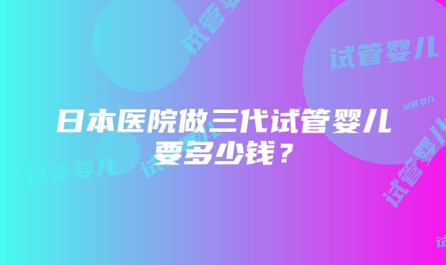 日本医院做三代试管婴儿要多少钱？