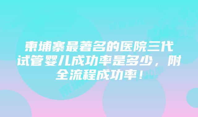 柬埔寨最著名的医院三代试管婴儿成功率是多少，附全流程成功率！