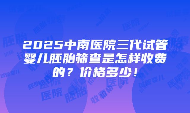 2025中南医院三代试管婴儿胚胎筛查是怎样收费的？价格多少！