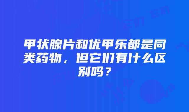 甲状腺片和优甲乐都是同类药物，但它们有什么区别吗？