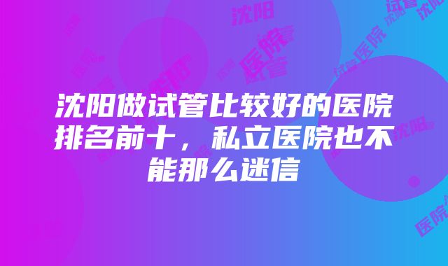 沈阳做试管比较好的医院排名前十，私立医院也不能那么迷信