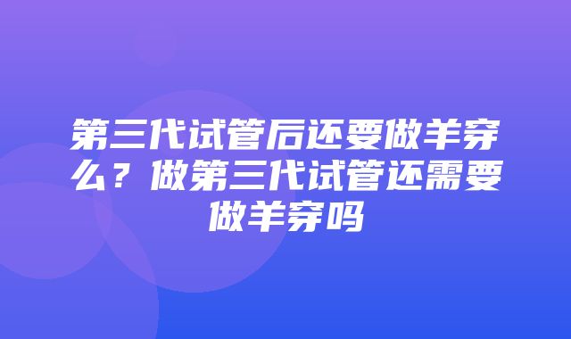 第三代试管后还要做羊穿么？做第三代试管还需要做羊穿吗