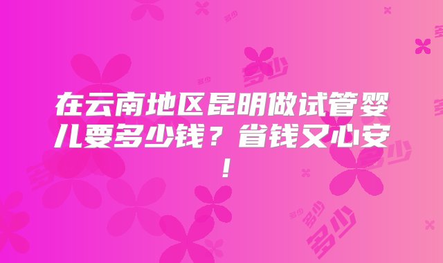 在云南地区昆明做试管婴儿要多少钱？省钱又心安！