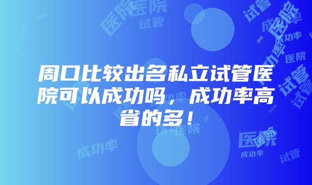 周口比较出名私立试管医院可以成功吗，成功率高省的多！