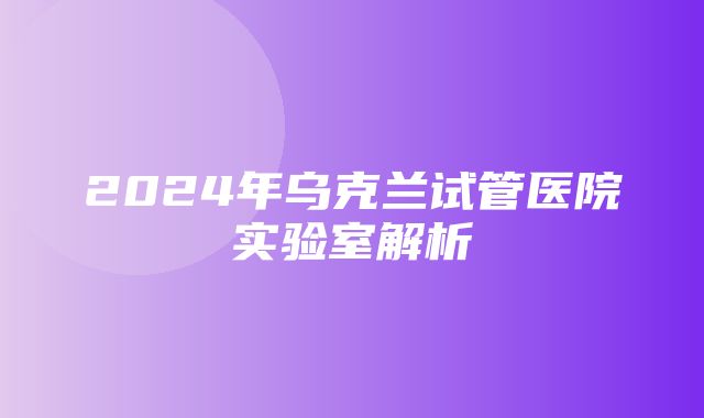 2024年乌克兰试管医院实验室解析