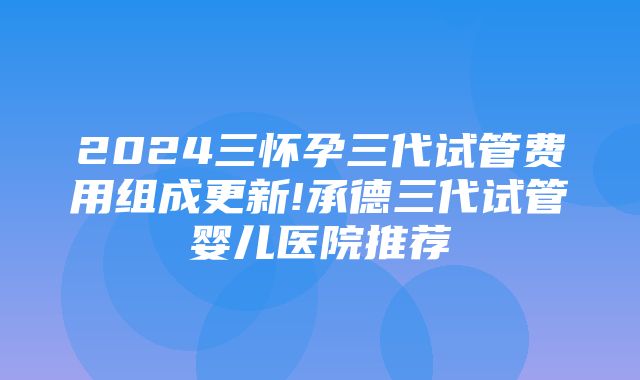 2024三怀孕三代试管费用组成更新!承德三代试管婴儿医院推荐