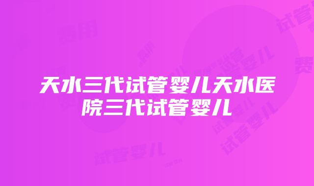 天水三代试管婴儿天水医院三代试管婴儿